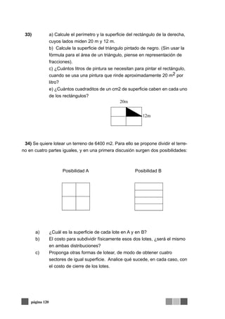 33) a) Calcule el perímetro y la superficie del rectángulo de la derecha,
cuyos lados miden 20 m y 12 m.
b) Calcule la superficie del triángulo pintado de negro. (Sin usar la
fórmula para el área de un triángulo, piense en representación de
fracciones).
c) ¿Cuántos litros de pintura se necesitan para pintar el rectángulo,
cuando se usa una pintura que rinde aproximadamente 20 m2 por
litro?
e) ¿Cuántos cuadraditos de un cm2 de superficie caben en cada uno
de los rectángulos?
34) Se quiere lotear un terreno de 6400 m2. Para ello se propone dividir el terre-
no en cuatro partes iguales, y en una primera discusión surgen dos posibilidades:
Posibilidad A Posibilidad B
a) ¿Cuál es la superficie de cada lote en A y en B?
b) El costo para subdividir físicamente esos dos lotes, ¿será el mismo
en ambas distribuciones?
c) Proponga otras formas de lotear, de modo de obtener cuatro
sectores de igual superficie. Analice qué sucede, en cada caso, con
el costo de cierre de los lotes.
página 120
12m
20m
 