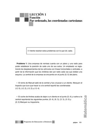 Problema 1: Una empresa de remises cuenta con un plano y una radio para
poder establecer la posición de cada uno de sus autos. Un empleado va regis-
trando los desplazamientos de los vehículos con líneas horizontales o verticales, a
partir de la información que los choferes dan por radio cada vez que doblan una
esquina. La central de la empresa se encuentra en el punto (0; 0) del plano.
• El remis de Manuel salió de la central y fue a buscar a un cliente. Marquen el
trayecto que tuvo que hacer si a la central reportó las coordenadas
(-2; 0), (-2; 2), (-3; 2) y (-3; 4)
• El coche de Andrea acaba de dejar a un cliente en el punto (5; 4) y vuelve a la
central reportando los siguientes puntos; (6; 4), (6; 3), (3; 3), (3; 0) y
(0; 0) Marquen su trayectoria.
Ñ Intente resolver estos problemas con lo que Ud. sabe.
página 121
LECCIÓN 1
Función
Par ordenado, las coordenadas cartesianas
 