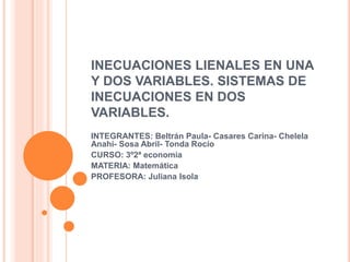 INECUACIONES LIENALES EN UNA
Y DOS VARIABLES. SISTEMAS DE
INECUACIONES EN DOS
VARIABLES.
INTEGRANTES: Beltrán Paula- Casares Carina- Chelela
Anahí- Sosa Abril- Tonda Rocío
CURSO: 3º2ª economía
MATERIA: Matemática
PROFESORA: Juliana Isola