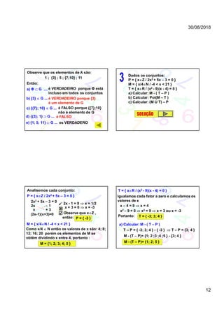 30/08/2018
12
Observe que os elementos de A são:
1 ; {3} ; 5 ; {7;10} ; 11
es VERDADERO
Então:
é VERDADEIRO porque Φ está
incluso em todos os conjuntos
é VERDADEIRO porque {3}
é um elemento de G
é FALSO porque {{7};10}
não é elemento de G
é FALSO
a) Φ  G ....
b) {3}  G ...
c) {{7}; 10}  G ...
d) {{3}; 1}  G ...
e) {1; 5; 11}  G ...
Dados os conjuntos:
P = { xZ / 2x2 + 5x – 3 = 0 }
M = { x/4N / -4 < x < 21 }
T = { xR / (x2 - 9)(x - 4) = 0 }
a) Calcular: M - ( T – P )
b) Calcular: Pot(M – T )
c) Calcular: (M U T) – P
SOLUÇÃO
P = { xZ / 2x2 + 5x – 3 = 0 }
Analisemos cada conjunto:
2x2 + 5x – 3 = 0
2x – 1
+ 3x


(2x-1)(x+3)=0
2x - 1 = 0  x = 1/2
x + 3 = 0  x = -3
Observe que xZ ,
então: P = { -3 }
M = { x/4N / -4 < x < 21 }
Como x/4  N então os valores de x são: 4; 8;
12; 16; 20 porém os elementos de M se
obtêm dividindo x entre 4, portanto :
M = {1; 2; 3; 4; 5 }
T = { xR / (x2 - 9)(x - 4) = 0 }
Igualamos cada fator a zero e calculamos os
valores de x
x – 4 = 0  x = 4
x2 – 9 = 0  x2 = 9  x = 3 ou x = -3
Portanto: T = { -3; 3; 4 }
a) Calcular: M - ( T – P )
T – P = { -3; 3; 4 } - { -3 }  T – P = {3; 4 }
M - (T – P)= {1; 2 ;3 ;4 ;5 } - {3; 4 }
M - (T – P)= {1; 2; 5 }
 