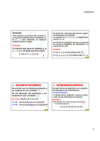 30/08/2018
2
NOTAÇÃO
Todo conjunto se escreve entre chaves { }
e se denota mediante letras maiúsculas A,
B, C, ..., seus elementos se separam
mediante ponto e vírgula.
Exemplo:
O conjunto das letras do alfabeto; a, b,
c, ..., x, y, z. Se pode escrever assim:
L = {a; b; c; ...; x; y; z}
Exemplo:
A = {a; b; c; d; e} seu cardinal n(A) =
B = {x; x; x; y; y; z} seu cardinal n(B) =
Na teoria de conjuntos não precisa repetir
os elementos, por exemplo:
O conjunto {x; x; x; y; y; z } simplemente
será { x; y; z }.
Ao número de elementos que tem um conjunto
Q chamamos CARDINAL DO CONJUNTO e se
representa por n(Q).
5
3
ÍNDICE
Para indicar que um elemento pertenece a
um conjunto se usa o símbolo: 
Se um elemento não pertenece a um
conjunto se usa o símbolo: 
Exemplo: Seja M = {2; 4; 6; 8; 10}
2 M ... se lê 2 pertenece ao conjunto M
5 M ... se lê 5 não pertenece ao conjunto M
ÍNDICE
I) POR EXTENSÃO
Há duas formas de determinar um conjunto,
por Extensão e por Entendimento.
É aquela forma mediante a qual se indica
cada um dos elementos do conjunto.
Exemplos:
A) O conjunto dos números pares maiores que
5 e menores que 20.
A = { 6; 8; 10; 12; 14; 16; 18 }
ÍNDICE
 