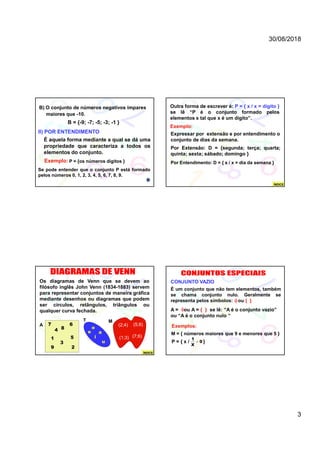30/08/2018
3
B) O conjunto de números negativos ímpares
maiores que -10.
B = {-9; -7; -5; -3; -1 }
II) POR ENTENDIMENTO
É aquela forma mediante a qual se dá uma
propriedade que caracteriza a todos os
elementos do conjunto.
Exemplo:
Se pode entender que o conjunto P está formado
pelos números 0, 1, 2, 3, 4, 5, 6, 7, 8, 9.
P = {os números dígitos }
Outra forma de escrever é: P = { x / x = dígito }
se lê “P é o conjunto formado pelos
elementos x tal que x é um dígito”.
Exemplo:
Expressar por extensão e por entendimento o
conjunto de dias da semana.
Por Extensão: D = {segunda; terça; quarta;
quinta; sexta; sábado; domingo }
Por Entendimento: D = { x / x = dia da semana }
ÍNDICE
Os diagramas de Venn que se devem ao
filósofo inglês John Venn (1834-1883) servem
para representar conjuntos de maneira gráfica
mediante desenhos ou diagramas que podem
ser círculos, retângulos, triângulos ou
qualquer curva fechada.
A
MT
7
2
3
6
9
ae
i
o
u
(1;3) (7;6)
(2;4) (5;8)
84
1 5
ÍNDICE
A = ou A = { } se lê: “A é o conjunto vazio”
ou “A é o conjunto nulo “
CONJUNTO VAZIO
É um conjunto que não tem elementos, também
se chama conjunto nulo. Geralmente se
representa pelos símbolos: ou { }


Exemplos:
M = { números maiores que 9 e menores que 5 }
P = { x / }
1
0
X

 