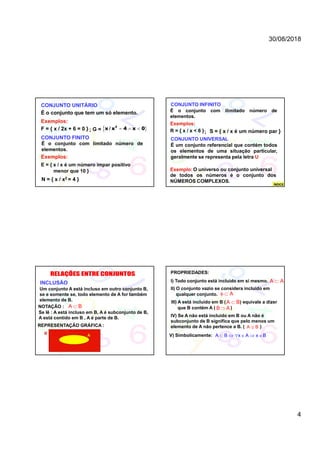 30/08/2018
4
CONJUNTO UNITÁRIO
É o conjunto que tem um só elemento.
Exemplos:
F = { x / 2x + 6 = 0 } G =  2
x / x 4 x 0  
CONJUNTO FINITO
É o conjunto com limitado número de
elementos.
Exemplos:
E = { x / x é um número impar positivo
menor que 10 }
N = { x / x2 = 4 }
;
CONJUNTO INFINITO
É o conjunto com ilimitado número de
elementos.
Exemplos:
R = { x / x < 6 } S = { x / x é um número par }
CONJUNTO UNIVERSAL
É um conjunto referencial que contém todos
os elementos de uma situação particular,
geralmente se representa pela letra U
Exemplo:O universo ou conjunto universal
;
de todos os números é o conjunto dos
NÚMEROS COMPLEXOS.
ÍNDICE
INCLUSÃO
Um conjunto A está incluso em outro conjunto B,
se e somente se, todo elemento de A for também
elemento de B.
NOTAÇÃO : A B
Se lê : A está incluso em B, A é subconjunto de B,
A está contido em B , A é parte de B.
REPRESENTAÇÃO GRÁFICA :
B A
PROPRIEDADES:
I) Todo conjunto está incluido em si mesmo. A A
II) O conjunto vazio se considera incluido em
qualquer conjunto.   A
III) A está incluido em B ( ) equivale a dizer
que B contém A ( )
A B
B A
IV) Se A não está incluido em B ou A não é
subconjunto de B significa que pelo menos um
elemento de A não pertence a B. ( )A B
V) Simbolicamente:      A B x A x B
 