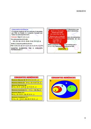 30/08/2018
6
CONJUNTO POTÊNCIA
O conjunto potência de um conjunto A denotado
por P(A) ou Pot(A) é o conjunto formado por
todos os subconjuntos de A.
Exemplo: Seja A = { m; n; p }
Os subconjuntos de A são:
{m}, {n}, {p}, {m;n}, {n;p},{m;p}, {m;n;p}, Φ
Então o conjunto potência de A é:
P(A) = { {m}; {n}; {p}; {m; n}; {m; p}; {n; p}; {m; n; p}; Φ }
QUANTOS ELEMENTOS TEM O CONJUNTO
POTÊNCIA DE A ?
Observe que o conjunto A tem 3 elementos e seu
conjunto potência ou seja P(A) tem 8 elementos.
PROPRIEDADE:
Dado um conjunto A cujo número de elementos
é n, então o número de elementos de seu
conjunto potência é 2n.
Exemplo:
Dado o conjunto B ={ x / x é um número par e
5 < x < 15 }. Determinar o cardinal de P(B).
RESPOSTA
Se 5 < x < 15 e é um
número par então
B = { 6; 8; 10; 12; 14 }
Observe que o conjunto
B tem 5 elementos então:
Card P(B) = 2n
P(B) = 25 = 32
ÍNDICE
Números Naturais (N) N = {1; 2; 3; 4; 5; ....}
Números Inteiros (Z) Z = {...; -2; -1; 0; 1; 2;....}
Números Racionais (Q)
Q = {...; -2; -1; ; 0; ; ; 1; ; 2; ....}
Números Irracionais ( I ) I = {...; ;....}2; 3; 
Números Reais ( R )
R = {...; -2; -1; 0; 1; ; 2; 3; ....}2; 3
1
2

1
5
1
2
4
3
Números Complexos ( C )
C = {...; -2; ; 0; 1; ; 2 + 3i; 3; ....}2; 3
1
2

N
Z
Q
I
R
C
 
