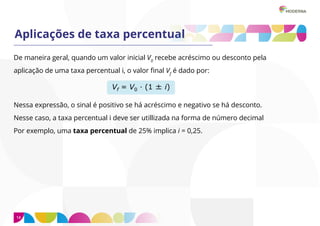 14
Aplicações de taxa percentual
De maneira geral, quando um valor inicial V0
recebe acréscimo ou desconto pela
aplicação de uma taxa percentual i, o valor final Vf
é dado por:
Nessa expressão, o sinal é positivo se há acréscimo e negativo se há desconto.
Nesse caso, a taxa percentual i deve ser utillizada na forma de número decimal
Por exemplo, uma taxa percentual de 25% implica i = 0,25.
 