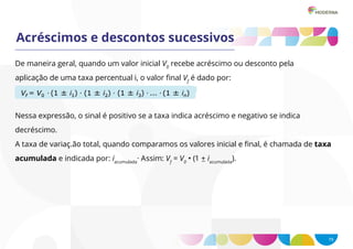 15
Acréscimos e descontos sucessivos
De maneira geral, quando um valor inicial V0
recebe acréscimo ou desconto pela
aplicação de uma taxa percentual i, o valor final Vf
é dado por:
Nessa expressão, o sinal é positivo se a taxa indica acréscimo e negativo se indica
decréscimo.
A taxa de variaç.ão total, quando comparamos os valores inicial e final, é chamada de taxa
acumulada e indicada por: iacumulada
· Assim: Vf
= V0
• (1 + iacumulada
).
 