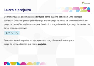16
Lucro e prejuízo
De maneira geral, podemos entender lucro como o ganho obtido em uma operação
comercial. O lucro é gerado pela diferença entre o preço de venda de uma mercadoria e o
preço de custo (fabricação ou compra). Sendo Pv
o preço de venda, Pc
o preço de custo e L o
lucro, podemos escrever:
Quando o lucro é negativo, ou seja, quando o preço de custo é maior que o
preço de venda, dizemos que houve prejuízo.
 