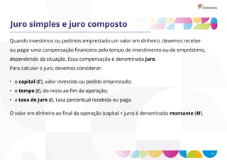 17
Juro simples e juro composto
Quando investimos ou pedimos emprestado um valor em dinheiro, devemos receber
ou pagar uma compensação financeira pelo tempo de investimento ou de empréstimo,
dependendo da situação. Essa compensação é denominada juro.
Para calcular o juro, devemos considerar:
O valor em dinheiro ao final da operação (capital + juro) é denominado montante (M).
• o capital (C), valor investido ou pedido emprestado;
• o tempo (t), do início ao fim da operação;
• a taxa de juro (i), taxa percentual recebida ou paga.
 