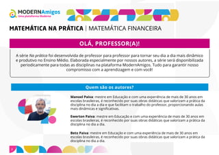 Uma plataforma Moderna
MATEMÁTICA NA PRÁTICA MATEMÁTICA FINANCEIRA
2
OLÁ, PROFESSOR(A)!
A série Na prática foi desenvolvida de professor para professor para tornar seu dia a dia mais dinâmico
e produtivo no Ensino Médio. Elaborada especialmente por nossos autores, a série será disponibilizada
periodicamente para todas as disciplinas na plataforma ModernAmigos. Tudo para garantir nosso
compromisso com a aprendizagem e com você!
Manoel Paiva: mestre em Educação e com uma experiência de mais de 30 anos em
escolas brasileiras, é reconhecido por suas obras didáticas que valorizam a prática da
disciplina no dia a dia e que facilitam o trabalho do professor, proporcionando aulas
mais dinâmicas e significativas.
Ewerton Paiva: mestre em Educação e com uma experiência de mais de 30 anos em
escolas brasileiras, é reconhecido por suas obras didáticas que valorizam a prática da
disciplina no dia a dia.
Beto Paiva: mestre em Educação e com uma experiência de mais de 30 anos em
escolas brasileiras, é reconhecido por suas obras didáticas que valorizam a prática da
disciplina no dia a dia.
Quem são os autores?
 