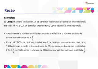 4
Razão
Exemplos:
a) Coleção: Juliana coleciona CDs de cantoras nacionais e de cantoras internacionais.
Na coleção, há 3 CDs de cantoras brasileiras e 2 CDs de cantoras internacionais.
• A razão entre o número de CDs de cantoras brasileiras e o número de CDs de
cantoras internacionais é .
• Como são 3 CDs de cantoras brasileiras e 2 de cantoras internacionais, para cada
5 CDs do total, a razão entre o número de CDs de cantoras brasileiras e o total de
CDs é e a razão entre o número de CDs de cantoras internacionais e o total é .
3
2
2
5
3
5
 
