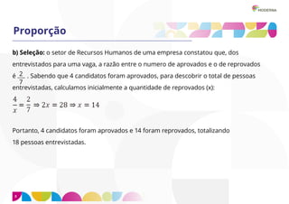 8
Proporção
b) Seleção: o setor de Recursos Humanos de uma empresa constatou que, dos
entrevistados para uma vaga, a razão entre o numero de aprovados e o de reprovados
é . Sabendo que 4 candidatos foram aprovados, para descobrir o total de pessoas
entrevistadas, calculamos inicialmente a quantidade de reprovados (x):
Portanto, 4 candidatos foram aprovados e 14 foram reprovados, totalizando
18 pessoas entrevistadas.
2
7
 