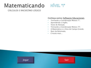 CÁLCULOS E RACIOCÍNIO LÓGICO


                               Conheça outros Softwares Educacionais
                               •   Treinando a Coordenação Motora “I”;
                               •   Aprendendo o Inglês;
                               •   Teste de Atenção;
                               •   Treinando a Coordenação Motora “II”;
                               •   A Matemática e o Hino de Campo Grande;
                               •   Quiz da Retomada;
                               •   E muito mais...




            Jogar                                 Sair
 