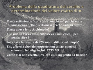 Dante sottintende “con riga e compasso” perché era a conoscenza della questione o perché cade in errore ?  Dante aveva letto Archimede? E se non lo aveva letto, conosceva i suoi calcoli per sentito dire ? Accettava la misura di 22/7 molto diffuso al tempo? E se afferma che tale rapporto non esiste, come si misurano le bolge in Inf. XXIX 7-9 Come mai non accetta il valore di  Л  suggerito da Boezio? 