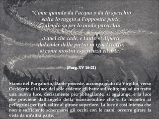 Siamo nel Purgatorio, Dante procede, accompagnato da Virgilio, verso Occidente e la luce del sole cadente gli batte sul volto; ma ad un tratto una nuova luce, decisamente più abbagliante, si aggiunge: è la luce che proviene dall'angelo della mansuetudine che si fa incontro ai pellegrini per farli salire al girone superiore. La luce è così intensa che non è sufficiente schermarsi gli occhi con le mani, occorre girare la vista da un'altra parte. Ma, pur essendo luce riflessa, non è solare: è la luce che emana direttamente Dio a colpire, come raggio riflesso. 