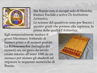 Ma Boezio non si occupò solo di filosofia: traduce Euclide e scrive  De Institutione Aritmetica.  Le scienze del quadrivio sono per Boezio i quattro gradi che portano alla sapienza, la prima delle quali è l’ Aritmetica . Egli sostanzialmente traduce il greco Nicomaco, trattando di numeri primi e di numeri perfetti.  La  Rithmomachia  (battaglia dei numeri) era un gioco da tavolo creato intorno all’anno 1000 da un monaco per aiutare gli studenti ad imparare le sequenze numeriche di Boezio. 