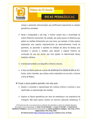 começa a apresentar demonstrações que justificassem logicamente as relações
             geométricas estudadas.


             Desde a Antiguidade e até hoje, o homem sempre teve a necessidade de
             avaliar distâncias inacessíveis. Na verdade, são muito poucas as distâncias que
             podem ser medidas diretamente com uma trena, por exemplo. O vídeo explora
             duplamente esse aspecto importantíssimo do desenvolvimento inicial da
             geometria, ao aproveitar o episódio da medição da altura de Quéops para
             introduzir o assunto e, também, para abordar o aspecto histórico da
             construção de uma das teorias que mais ajudam na determinação dessas
             medições indiretas.


             Interdisciplinaridade com Geografia e Ciências naturais.


             A Faixa de Mobius pode ser o ponto de partida para um estudo da obra de M.C.
             Escher, pintor holandês, que utilizou muita matemática em sua obra, inclusive
             a faixa de Mobius.


         O que o aluno poderá aprender com esta aula
             Ampliar e consolidar a representação dos números inteiros e racionais e seus
             significados na representação das medidas.


             Explorar as figuras geométricas por meio da semelhança e da congruência de
             triângulos. Não basta apenas resolver um exercício aplicando semelhança. É

      A TV Escola leva até a sua sala de aula os melhores documentários e séries de conteúdo educativo.
    Acompanhe nossa programação no Canal 123 da Embratel, no Canal 112 da SKY, no Canal 694 da
Telefônica TV Digital ou gratuitamente sintonizando sua antena parabólica: analógica - Hor /Freq. 3770 e
                                      digital banda C Vert /Freq. 3965
              Na internet acesse http://tvescola.mec.gov.br e assista ao vivo, 24 horas.
 