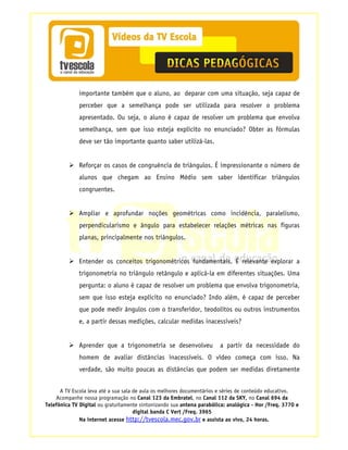 importante também que o aluno, ao deparar com uma situação, seja capaz de
             perceber que a semelhança pode ser utilizada para resolver o problema
             apresentado. Ou seja, o aluno é capaz de resolver um problema que envolva
             semelhança, sem que isso esteja explícito no enunciado? Obter as fórmulas
             deve ser tão importante quanto saber utilizá-las.


             Reforçar os casos de congruência de triângulos. É impressionante o número de
             alunos que chegam ao Ensino Médio sem saber identificar triângulos
             congruentes.


             Ampliar e aprofundar noções geométricas como incidência, paralelismo,
             perpendicularismo e ângulo para estabelecer relações métricas nas figuras
             planas, principalmente nos triângulos.


             Entender os conceitos trigonométricos fundamentais. É relevante explorar a
             trigonometria no triângulo retângulo e aplicá-la em diferentes situações. Uma
             pergunta: o aluno é capaz de resolver um problema que envolva trigonometria,
             sem que isso esteja explícito no enunciado? Indo além, é capaz de perceber
             que pode medir ângulos com o transferidor, teodolitos ou outros instrumentos
             e, a partir dessas medições, calcular medidas inacessíveis?


             Aprender que a trigonometria se desenvolveu               a partir da necessidade do
             homem de avaliar distâncias inacessíveis. O vídeo começa com isso. Na
             verdade, são muito poucas as distâncias que podem ser medidas diretamente


      A TV Escola leva até a sua sala de aula os melhores documentários e séries de conteúdo educativo.
    Acompanhe nossa programação no Canal 123 da Embratel, no Canal 112 da SKY, no Canal 694 da
Telefônica TV Digital ou gratuitamente sintonizando sua antena parabólica: analógica - Hor /Freq. 3770 e
                                      digital banda C Vert /Freq. 3965
              Na internet acesse http://tvescola.mec.gov.br e assista ao vivo, 24 horas.
 