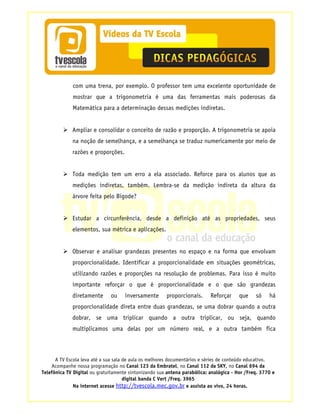 com uma trena, por exemplo. O professor tem uma excelente oportunidade de
             mostrar que a trigonometria é uma das ferramentas mais poderosas da
             Matemática para a determinação dessas medições indiretas.


             Ampliar e consolidar o conceito de razão e proporção. A trigonometria se apoia
             na noção de semelhança, e a semelhança se traduz numericamente por meio de
             razões e proporções.


             Toda medição tem um erro a ela associado. Reforce para os alunos que as
             medições indiretas, também. Lembra-se da medição indireta da altura da
             árvore feita pelo Bigode?


             Estudar a circunferência, desde a definição até as propriedades, seus
             elementos, sua métrica e aplicações.


             Observar e analisar grandezas presentes no espaço e na forma que envolvam
             proporcionalidade. Identificar a proporcionalidade em situações geométricas,
             utilizando razões e proporções na resolução de problemas. Para isso é muito
             importante reforçar o que é proporcionalidade e o que são grandezas
             diretamente      ou     inversamente      proporcionais.      Reforçar     que    só    há
             proporcionalidade direta entre duas grandezas, se uma dobrar quando a outra
             dobrar, se uma triplicar quando a outra triplicar, ou seja, quando
             multiplicamos uma delas por um número real, e a outra também fica



      A TV Escola leva até a sua sala de aula os melhores documentários e séries de conteúdo educativo.
    Acompanhe nossa programação no Canal 123 da Embratel, no Canal 112 da SKY, no Canal 694 da
Telefônica TV Digital ou gratuitamente sintonizando sua antena parabólica: analógica - Hor /Freq. 3770 e
                                      digital banda C Vert /Freq. 3965
              Na internet acesse http://tvescola.mec.gov.br e assista ao vivo, 24 horas.
 