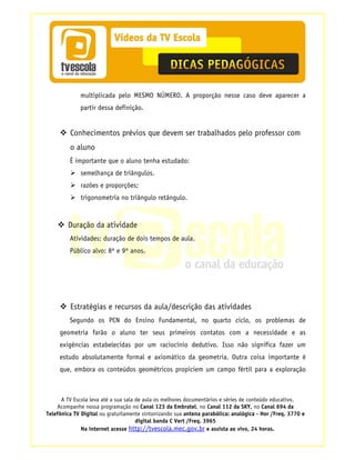 multiplicada pelo MESMO NÚMERO. A proporção nesse caso deve aparecer a
             partir dessa definição.


         Conhecimentos prévios que devem ser trabalhados pelo professor com
         o aluno
         É importante que o aluno tenha estudado:
             semelhança de triângulos.
             razões e proporções;
             trigonometria no triângulo retângulo.


        Duração da atividade
         Atividades: duração de dois tempos de aula.
         Público alvo: 8º e 9º anos.




         Estratégias e recursos da aula/descrição das atividades
         Segundo os PCN do Ensino Fundamental, no quarto ciclo, os problemas de
     geometria farão o aluno ter seus primeiros contatos com a necessidade e as
     exigências estabelecidas por um raciocínio dedutivo. Isso não significa fazer um
     estudo absolutamente formal e axiomático da geometria. Outra coisa importante é
     que, embora os conteúdos geométricos propiciem um campo fértil para a exploração



      A TV Escola leva até a sua sala de aula os melhores documentários e séries de conteúdo educativo.
    Acompanhe nossa programação no Canal 123 da Embratel, no Canal 112 da SKY, no Canal 694 da
Telefônica TV Digital ou gratuitamente sintonizando sua antena parabólica: analógica - Hor /Freq. 3770 e
                                      digital banda C Vert /Freq. 3965
              Na internet acesse http://tvescola.mec.gov.br e assista ao vivo, 24 horas.
 