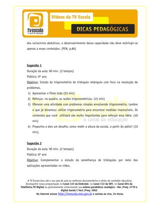 dos raciocínios dedutivos, o desenvolvimento dessa capacidade não deve restringir-se
     apenas a esses conteúdos. (PCN, p.86)




     Sugestão 1
     Duração da aula: 90 min. (2 tempos)
     Público: 9º ano
     Objetivo: Estudo da trigonometria do triângulo retângulo com foco na resolução de
     problemas.
      1) Apresentar o filme todo (25 min)
      2) Reforçar, no quadro, as razões trigonométricas. (15 min)
      3) Oferecer uma atividade com problemas simples envolvendo trigonometria. Lembre
          o que já dissemos: utilize trigonometria para encontrar medidas inacessíveis. Os
          contextos que você utilizará são muito importantes para reforçar essa idéia. (40
          min)
      4) Proponha a eles um desafio: como medir a altura da escola, a partir do pátio? (10
          min).


     Sugestão 2
     Duração da aula: 90 min. (2 tempos)
     Público: 8º ano
     Objetivo: Complementar o estudo da semelhança de triângulos por meio das
     aplicações apresentadas no vídeo.



      A TV Escola leva até a sua sala de aula os melhores documentários e séries de conteúdo educativo.
    Acompanhe nossa programação no Canal 123 da Embratel, no Canal 112 da SKY, no Canal 694 da
Telefônica TV Digital ou gratuitamente sintonizando sua antena parabólica: analógica - Hor /Freq. 3770 e
                                      digital banda C Vert /Freq. 3965
              Na internet acesse http://tvescola.mec.gov.br e assista ao vivo, 24 horas.
 