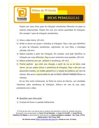 Prepare (em casa) vários pares de triângulos semelhantes diferentes em papel ou
         material emborrachado. Prepare kits com uma mesma quantidade de triângulos.
         (Por exemplo 7 pares de triângulos semelhantes)


     1) Exiba o vídeo inteiro. (25 min)
     2) Divida os alunos em grupos e distribua os triângulos. Peça a eles para identificar
         os pares de triângulos semelhantes, registrando, em uma folha, a estratégia
         utilizada. (20 min)
     3) Elabore questões a partir dos triângulos. Por exemplo, você pode identificar os
         triângulos por cores diferentes. Peça-os para resolverem essas questões. (20 min)
     4) Elabore problemas para que apliquem a semelhança. (25 min).
     5) Finalize pedindo       que criem uma situação, a partir da rua ou do bairro onde
         moram, em que podem utilizar a semelhança de triângulos. Peça a eles para que
         apresentem medidas, um modelo geométrico e a solução do problema, por meio de
         cálculos. Não perca a oportunidade de que os alunos realizem medições diretas ou
         indiretas.
         Há um sítio muito interessante, do Portal do ensino de Ciências, com atividades
     interativas sobre semelhança de triângulos. Utilize-o em uma de suas aulas,
     juntamente com o vídeo.




         Questões para discussão
     1) O estudo da forma e a questão habitacional.



      A TV Escola leva até a sua sala de aula os melhores documentários e séries de conteúdo educativo.
    Acompanhe nossa programação no Canal 123 da Embratel, no Canal 112 da SKY, no Canal 694 da
Telefônica TV Digital ou gratuitamente sintonizando sua antena parabólica: analógica - Hor /Freq. 3770 e
                                      digital banda C Vert /Freq. 3965
              Na internet acesse http://tvescola.mec.gov.br e assista ao vivo, 24 horas.
 