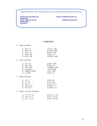INCLUDEPICTURE "http://pop.fadepe.com.br/cgi-bin/webmail/webmail-read.pl?acao=viewattachment&ses


     DISCIPLINA: MATEMÁTICA                            CURSO: ADMINISTRAÇÃO DE
     EMPRESAS
     PROF.: MÁRCIO NEVES                                      ADMINISTRAÇÃO EM
     MARKETING
     ALUNO(A):




                                     EXERCÍCIOS

1- Efetue as divisões:

        a)   4,83 : 10                  f) 6312,4 : 100
        b)   59,61 : 10                 g) 7814,9 :1000
        c)   381,7 : 10                 h) 0,017 : 100
        d)   674,9 : 100                 i) 0,08 : 10
        e)   85,35 : 100                J) 789,14 : 1000

2- Efetue as divisões:

        a)   5,16 : 0,1                 g) 0,45 : 0,001
        b)   85,4 : 0,01                h) 0,02 : 0,1
        c)   0,012 : 0,01                i) 0,0009 : 0,001
        d)   5,9 : 0,001                 j) 500 : 0,001
        e)   0,00084 : 0,0001            l) 0,6 : 0,001
        f)   8 : 0,001                  m) 0,8 : 0,1

3- Efetue as divisões:

        a)   13,5 : 5                   f) 59,5 : 0,7
        b)   7,2 : 1,8                  g) 72 : 0,09
        c)   5,6 : 0,7                  h) 9,112 : 5,36
        d)   38,13 : 12,3               i) 88,88 : 1,1
        e)   144 : 0,25                 j) 14,4235 : 3.5

4- Calcule o valor das expressões:

        a) 7,5 : 2,5 + 1,8              d) 6,38 : 2 – 1,01
        b) 3,9 + 6,4 : 2                e) 3,6 : 4 – 0,18
        c) 9,6 : 3 – 0,24               f) 19,5 – 4,5 : 0,3




                                                                                  10
 