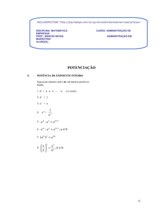 INCLUDEPICTURE "http://pop.fadepe.com.br/cgi-bin/webmail/webmail-read.pl?acao=viewattachment&s


     DISCIPLINA: MATEMÁTICA                              CURSO: ADMINISTRAÇÃO DE
     EMPRESAS
     PROF.: MÁRCIO NEVES                                        ADMINISTRAÇÃO EM
     MARKETING
     ALUNO(A):




                                      POTENCIAÇÃO

I-   POTÊNCIA DE EXPOENTE INTEIRO

     Seja a um número real e m e n inteiros positivos.
     Então:

     1. an = a · a · a · ... · a ·   ( n vezes)

     2. a0 = 1

     3. a1 = a

                   1
     4.   a-n =
                   an

     5. a m ⋅ a n = a m + n

     6. a m : a n = a m − n , a ≠ 0

     7. ( a m ) n = a mn

               n
          a  an
     8.     = n ,b ≠ 0
          b  b




                                                                                   12
 