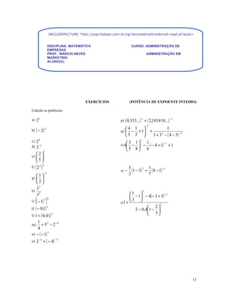 INCLUDEPICTURE "http://pop.fadepe.com.br/cgi-bin/webmail/webmail-read.pl?acao=viewattachment&ses


                   DISCIPLINA: MATEMÁTICA                             CURSO: ADMINISTRAÇÃO DE
                   EMPRESAS
                   PROF.: MÁRCIO NEVES                                              ADMINISTRAÇÃO EM
                   MARKETING
                   ALUNO(A):




                                          EXERCÍCIOS                (POTÊNCIA DE EXPOENTE INTEIRO)

Calcule as potências:

                                                             p) ( 0,333...) + ( 2,181818...)
a) 2 3                                                                       2                            −1

                                                                                    −2
b) ( − 2 )
               3                                               4 1                                  1
                                                             q) − + 1                  +
                                                                                             1 + 3 2 − ( 4 − 5)
                                                                                                                  −2
                                                               5 2 
c) 2 0                                                                      2
                                                                 3 1  1
                                                             r) 4 −  − ( − 4 + 1) + 1
                                                                                   −1
d) 2 −5
           3
                                                                 5 8  6
e) 
     2
       
     5
     ( )
f) 2 3
           2

                                                             s) −
                                                                    5
                                                                      (1 − 3) 2 + 1 ( 8 − 1) −1
           −3
   1                                                              3             7
g)   
   2
   37
h)                                                                              2
                                                                    1 
   34                                                                − 1 − 4( − 1 + 5)
                                                                                         −1

i)   [( − 1) ] 3 4
                                                             t) 1 +
                                                                    3 
                                                                                     2
j) ( − 0,1)
                   3                                                          2
                                                                      2 − 0,41 − 
l) 1 + ( 0,41)
                        2                                                     3
    1
m)     + 53 − 2 −4
    4
n) − ( − 1)
            3


o) 2 −3 + ( − 4 )
                            −5




                                                                                                                       13
 