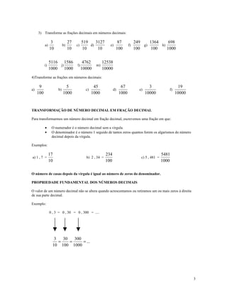 3) Transforme as frações decimais em números decimais:

                 3             27        519    3127             87             249    1364     698
           a)             b)        c)       d)            e)              f)       g)      h)
                10             10        10      10             100             100     100    1000


                5116 1586                 4762         12538
           i)        j)             l)            m)
                1000    1000             10000         10000
4)Transforme as frações em números decimais:

      9                     5                    45                  67                  3                  19
a)                   b)                    c)                  d)                 e)                 f)
     100                  1000                  1000                1000               10000              10000


TRANSFORMAÇÃO DE NÚMERO DECIMAL EM FRAÇÃO DECIMAL

Para transformarmos um número decimal em fração decimal, escrevemos uma fração em que:

           •     O numerador é o número decimal sem a vírgula.
           •     O denominador é o número 1 seguido de tantos zeros quantos forem os algarismos do número
                 decimal depois da vírgula.

Exemplos:

                17                                       234                                      5481
a) 1 , 7 =                                 b) 2 , 34 =                             c) 5 , 481 =
                10                                       100                                      1000

O número de casas depois da vírgula é igual ao número de zeros do denominador.

PROPRIEDADE FUNDAMENTAL DOS NÚMEROS DECIMAIS

O valor de um número decimal não se altera quando acrescentamos ou retiramos um ou mais zeros à direita
de sua parte decimal.

Exemplo:

                0 , 3 = 0 , 30 = 0 , 300 = ....




                   3   30   300
                     =    =     = ...
                  10 100 1000




                                                                                                                  3
 