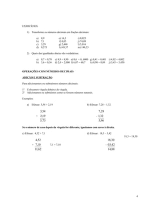 EXERCÍCIOS

     1) Transforme os números decimais em frações decimais:

              a)   0,9              e) 16,3          i) 0,023
              b)   7,1              f) 0,05          j) 74,09
              c)   3,29             g) 2,468         l) 5,016
              d)   0,573            h) 49,37         m) 148,33

     2) Quais das igualdades abaixo são verdadeiras:

              a) 0,7 = 0,70      c) 8,9 = 8,90 e) 0,6 = 0, 6000 g) 0,41 = 0,401   i) 4,02 = 4,002
              b) 3,6 = 0,36      d) 2,0 = 2,000 f) 6,07 = 60,7  h) 0,90 = 0,09    j) 3,45 = 3,450


OPERAÇÕES COM NÚMEROS DECIMAIS

ADIÇÃO E SUBTRAÇÃO

Para adicionarmos ou subtrairmos números decimais:

1º   Colocamos vírgula debaixo de vírgula.
2º   Adicionamos ou subtraímos como se fossem números naturais.

Exemplos:

     a)   Efetuar: 3,54 + 2,19                               b) Efetuar: 7,28 – 1,32

                3,54                                                    7,28
              + 2,19                                                  - 1,32
                5,73                                                    5,96

Se o número de casa depois da vírgula for diferente, igualamos com zeros à direita.

c) Efetuar: 4,52 + 7,1                                       d) Efetuar: 18,3 – 3,42
                                                                                                18,3 = 18,30
             4,52                                                                18,30
          + 7,10           7,1 = 7,10                                          - 03,42
            11,62                                                                14,88




                                                                                                           4
 