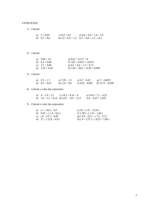 EXERCÍCIOS

   1) Calcule:

           a) 2 + 0,89             c) 0,5 + 0,5          e) 0,8 + 0,8 + 1,4 + 3,9
           b) 0,7 + 0,6            d) 3,5 + 0,5 + 1,2    f) 2 + 0,4 + 1,3 + 16,1




   2) Calcule:

           a)    9,08 + 4,1                 e) 8,01 + 4,317 + 4
           b)    6,1 + 0,08                 f) 7,02 + 0,010 + 1,0214
           c)    3,7 + 8,06                 g) 0,3 + 0,4 + 1,5 + 8,71
           d)    3,52 + 6,48                h) 1,02 + 28,6 + 14,95 + 0,085

   3) Calcule:

           a) 9,2 – 1,7            c) 7,28 – 1,3        e) 9,7 – 0,42      g) 7 – 0,4851
           b) 8,3 – 0,47           d) 1,54 – 0,6        f) 5,62 – 0,082    h) 15,73 – 0,999

   4) Calcule o valor das expressões:

           a) 4 – 1,8 + 2,1    c) 18,3 + 0,16 – 9                e) 10,9 + 7,1 – 6,22
           b) 3,2 – 1,5 + 0,18 d) 4,25 – 1,01 – 2,13             f) 8 – 5,62 + 1,435

   5) Calcule o valor das expressões:

           a)    ( 1 + 0,8 ) – 0,5                      e) 10 + ( 18 – 12,56 )
           b)    0,45 + ( 1,4 – 0,6 )                   f) 1,703 – ( 1,35 – 1,04 )
           c)    ( 6 – 2,5 ) – 0,42                     g) ( 5,8 – 2,6 ) – ( 7,2 – 5,2 )
           d)    27 – ( 12,8 – 6,9 )                    h) ( 4 + 3,75 ) – ( 0,23 + 1,04 )




                                                                                              5
 
