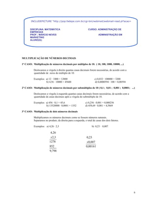 INCLUDEPICTURE "http://pop.fadepe.com.br/cgi-bin/webmail/webmail-read.pl?acao=viewattachment&sessio


       DISCIPLINA: MATEMÁTICA                                  CURSO: ADMINISTRAÇÃO DE
       EMPRESAS
       PROF.: MÁRCIO NEVES                                                ADMINISTRAÇÃO EM
       MARKETING
       ALUNO(A):




MULTIPLICAÇÃO DE NÚMEROS DECIMAIS

1º CASO: Multiplicação de números decimais por múltiplos de 10. ( 10, 100, 1000, 10000, ...)

          Deslocamos a vírgula à direita quantas casas decimais forem necessárias, de acordo com a
          quantidade de zeros do múltiplo de 10.

          Exemplos: a) 12 · 1000 = 12000                              c) 0,032 · 100000 = 3200
                    b) 4,56 · 10000 = 45600                           d) 0,0000594 · 100 = 0,00594

2º CASO: Multiplicação de números decimais por submúltiplos de 10 ( 0,1 ; 0,01 ; 0,001 ; 0,0001; ...)

          Deslocamos a vírgula à esquerda quantas casas decimais forem necessárias, de acordo com a
          quantidade de casas decimais após a vírgula do submúltiplo de 10.

          Exemplos: a) 456 · 0,1 = 45,6                      c) 0,256 · 0,001 = 0,000256
                    b) 13520000 · 0,0001 = 1352              d) 458,69 · 0,001 = 4,5869

3º CASO: Multiplicação de dois números decimais

          Multiplicamos os números decimais como se fossem números naturais.
          Separamos no produto, da direita para a esquerda, o total de casas dos dois fatores.

          Exemplos: a) 4,26 · 2,3                                  b) 0,23 · 0,007

                          4,26
                          x 2,3                              0,23
                         1278                                 x0,007
                         852                                 0,00161
                         9,798




                                                                                                      6
 