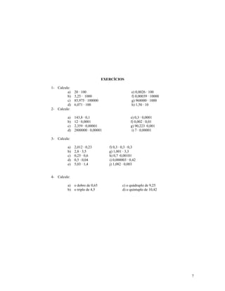 EXERCÍCIOS

1- Calcule:
         a)   20 · 100                            e) 0,0026 · 100
         b)   3,25 · 1000                         f) 0,00039 · 10000
         c)   85,975 · 100000                     g) 968000 · 1000
         d)   6,071 · 100                         h) 1,50 · 10
2- Calcule:

         a)   143,8 · 0,1                        e) 0,3 · 0,0001
         b)   12 · 0,0001                        f) 0,002 · 0,01
         c)   2,359 · 0,00001                    g) 90,223 ·0,001
         d)   2800000 · 0,00001                   i) 7 · 0,00001

3- Calcule:

         a)   2,012 · 0,23         f) 0,3 · 0,3 · 0,3
         b)   2,8 · 3,5            g) 1,001 · 3,3
         c)   0,25 · 0,6           h) 0,7 ·0,00101
         d)   0,5 · 0,04           i) 0,000003 · 0,42
         e)   5,03 · 1,4           j) 1,082 · 0,003


4- Calcule:

         a) o dobro de 0,65                 c) o quádruplo de 9,25
         b) o triplo de 4,5                 d) o quíntuplo de 10,42




                                                                       7
 