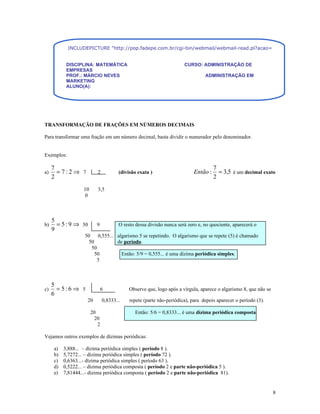 INCLUDEPICTURE "http://pop.fadepe.com.br/cgi-bin/webmail/webmail-read.pl?acao=viewattachment&ses


           DISCIPLINA: MATEMÁTICA                                     CURSO: ADMINISTRAÇÃO DE
           EMPRESAS
           PROF.: MÁRCIO NEVES                                                  ADMINISTRAÇÃO EM
           MARKETING
           ALUNO(A):




TRANSFORMAÇÃO DE FRAÇÕES EM NÚMEROS DECIMAIS

Para transformar uma fração em um número decimal, basta dividir o numerador pelo denominador.


Exemplos:

     7                                                                               7
a)     = 7:2⇒ 7            2           (divisão exata )                    Então :     = 3,5 é um decimal exato
     2                                                                               2
                   10      3,5
                    0



     5
b)     = 5 : 9 ⇒ 50       9            O resto dessa divisão nunca será zero e, no quociente, aparecerá o
     9
                   50 0,555... algarismo 5 se repetindo. O algarismo que se repete (5) é chamado
                     50        de período.
                      50
                        50       Então: 5/9 = 0,555... é uma dízima periódica simples.
                         5



     5
c)     = 5:6 ⇒ 5              6             Observe que, logo após a vírgula, aparece o algarismo 8, que não se
     6
                     20        0,8333...    repete (parte não-periódica), para depois aparecer o período (3).

                        20                    Então: 5/6 = 0,8333... é uma dízima periódica composta.
                          20
                           2

Vejamos outros exemplos de dízimas periódicas:

     a)   3,888... – dízima periódica simples ( período 8 ).
     b)   5,7272... – dízima periódica simples ( período 72 ).
     c)   0,6363...- dízima periódica simples ( período 63 ).
     d)   0,5222... – dízima periódica composta ( período 2 e parte não-periódica 5 ).
     e)   7,81444...- dízima periódica composta ( período 2 e parte não-periódica 81).


                                                                                                                  8
 