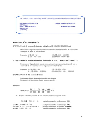 INCLUDEPICTURE "http://pop.fadepe.com.br/cgi-bin/webmail/webmail-read.pl?acao=viewattachment&ses


          DISCIPLINA: MATEMÁTICA                                 CURSO: ADMINISTRAÇÃO DE
          EMPRESAS
          PROF.: MÁRCIO NEVES                                              ADMINISTRAÇÃO EM
          MARKETING
          ALUNO(A):




DIVISÃO DE NÚMEROS DECIMAIS

1º CASO: Divisão de números decimais por múltiplos de 10. ( 10, 100, 1000, 10000, ...)

            Deslocamos a vírgula à esquerda quantas casas decimais forem necessárias, de acordo com a
            quantidade de zeros do múltiplo de 10.

            Exemplos: a) 12 : 10 = 1,2                       c) 0,032 : 1000 = 0,000032
                      b) 4,56 : 100 = 0,456                  d) 59400000 : 100000 = 594

2º CASO: Divisão de números decimais por submúltiplos de 10 ( 0,1 ; 0,01 ; 0,001 ; 0,0001; ...)

            Deslocamos a vírgula à direita quantas casas decimais forem necessárias, de acordo com a
            quantidade de casas decimais após a vírgula do submúltiplo de 10.

            Exemplos: a) 456 : 0,1 = 4560                    c) 0,256 : 0,001 = 256
                      b) 1352 : 0,0001 = 13520000            d) 0,000045869 : 0,001 = 0,045869

3º CASO: Divisão de dois números decimais

            Igualamos o número de casas decimais dos dois números.
            Efetuamos a divisão como se fossem números naturais.


Exemplos:

                              36 12 36 100 3600
            a) 3,6 : 0,12 =     :   =  x   =     = 30
                              10 100 10 12   120
    b) Podemos calcular o quociente de dois números decimais do seguinte modo:


             3,6 : 0,12 = 360 : 12 = 30       ( Multiplicamos ambos os números por 100 )

c) 8,84 : 1,7 = 884 : 170 = 5,2               ( Multiplicamos ambos os números por 100 )
d) 1,2975 : 0,15 = 1,2975 : 0,1500 = 8, 65    ( Multiplicamos ambos os membros por 10000 )
e) 6,14 : 2 = 614 : 200 = 3,07                ( Multiplicamos ambos os números por 100 )




                                                                                                        9
 