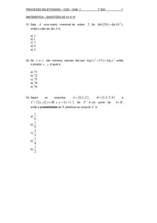 PROCESSO SELETIVO2002 – CGE – GAB. 1 1
o
DIA 1
MATEMÁTICA – QUESTÓES DE 01 A 15
01. Seja A uma matriz inversível de ordem 2 . Se )(Adet(2A)det 2
= ,
então o valor de Adet é:
a) 2
b) 1
c) 3
d) 0
e) 4
02. Se x e y são números naturais tais que
22
log)17(log yx =+ , então
o produto yx . é igual a:
a) 71
b) 72
c) 75
d) 74
e) 76
03. Sejam os conjuntos { }2,1,0=A , { }8,7,5,1=B e
( ){ }12, +=∈= xyeRIxyxC . Se P é um ponto de BA× ,
então a probabilidade de P pertencer ao conjunto C é:
a)
6
1
b)
5
1
c)
5
3
d)
4
1
e)
2
1
 