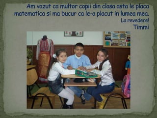 Am vazut ca multorcopii din clasaasta le placamatematicasi ma bucur ca le-a placut in lumea mea.La revedere!Timmi