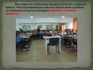Eleviiclasei a IV-a D(inv.Voican Carmen) vainvitaintr-o calatorie in lumealuiTimmi,miculmatematician,undeoricesituatiedevine o problema ,iarrezolvareaeine ajutasadescoperimfrumuseteasifarmeculmatematicii.