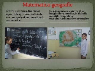 Pentruilustrareadiverseloraspectedesprelocalitate,judetsautaraapelezi la cunostintelematematice.Matematica-geografieDe asemenea ,eleviivoraflalungimiloreraurilor,inaltimilemuntilor,suprafataorasului,tarii,marilor,oceanelor