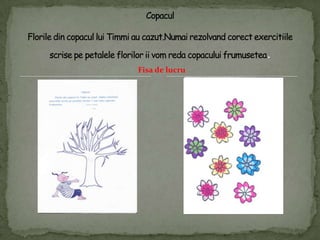 CopaculFlorile din copaculluiTimmi au cazut.Numairezolvandcorectexercitiilescrisepepetaleleflorilor ii vomredacopaculuifrumusetea.Fisa de lucru