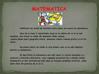 MATEMATICA Indiferent de nivelul de instruire,toatalumea are nevoie de matematica. 	Inca de la clasa I cunostinteleincepsa se imbine din ce in cemaiarmonios ,maistrans cu altele din domeniul: limbaromana ,muzica,desen,sport,geografie,istorie ,deoarececulturatrebuieprivita ca un tot unitar. 	Nu existaobiect de studiu in cicluprimar care sa nu aibalegaturadirecta cu matematica. 	In mod firesc,inmatematica,maimultdecat in oricaredisciplina s-a conturat o literaturadistractiva ,care raspundenecesitatii de a stimulastudiulmatematicii,unelevinvatandmaimultdaca se folosescproblemeatractive ,uneleluatechiar din practica de zi cu zi. 