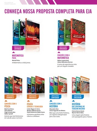 EDUCAÇÃO DE
JOVENS E ADULTOS




CONHEÇA NOSSA PROPOSTA COMPLETA PARA EJA




                       CÓDIGO DA COLEÇÃO                                                           CÓDIGO DA COLEÇÃO
                       25117COL02                                                                  25042COL02


                MATEMÁTICA                                                                   CONEXÕES COM A
                PAIVA                                                                        MATEMÁTICA
                Manoel Paiva                                                                 Editora responsável:
                A Matemática a toda prova.                                                   Juliane Matsubara Barroso
                                                                                             A soma de experiências vista
                                                                                             por um ângulo inovador.




   CÓDIGO DA COLEÇÃO                          CÓDIGO DA COLEÇÃO                CÓDIGO DA COLEÇÃO                          CÓDIGO DA COLEÇÃO
   25050COL22                                 25052COL22                       25047COL06                                 25022COL06


CONEXÕES COM A                             FÍSICA                           CONEXÕES COM A                             HISTÓRIA
FÍSICA                                     CIÊNCIA E TECNOLOGIA             HISTÓRIA                                   DAS CAVERNAS AO
Blaidi Sant’Anna                           Carlos Magno A. Torres           Alexandre Alves                            TERCEIRO MILÊNIO
Gloria Martini                             Nicolau Gilberto Ferraro         Letícia Fagundes de Oliveira               Patrícia Ramos Braick
Hugo Carneiro Reis                         Paulo Antonio de Toledo Soares
                                                                            Mais que uma fonte histórica,              Myriam Becho Mota
Walter Spinelli                            A dinâmica perfeita entre        um registro indispensável                  Uma viagem pela história
Autores que são fenômenos                  ciência e cotidiano.             para suas aulas.                           com passaporte para o futuro.
em sala de aula e no Enem.
 