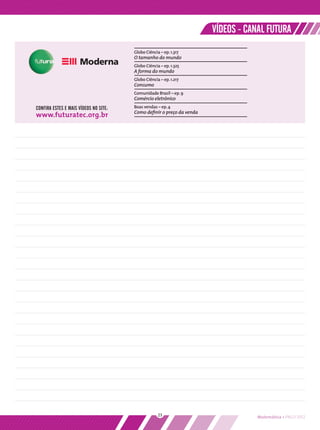 VÍDEOS - CANAL FUTURA
                                       Globo Ciência – ep. 1.317
                                       O tamanho do mundo
                                       Globo Ciência – ep. 1.325
                                       A forma do mundo
                                       Globo Ciência – ep. 1.217
                                       Consumo
                                       Comunidade Brasil – ep. 9
                                       Comércio eletrônico
CONFIRA ESTES E MAIS VÍDEOS NO SITE:   Boas vendas – ep. 4
                                       Como deﬁnir o preço da venda
www.futuratec.org.br




                                                    23                            Matemática • PNLD 2012
 