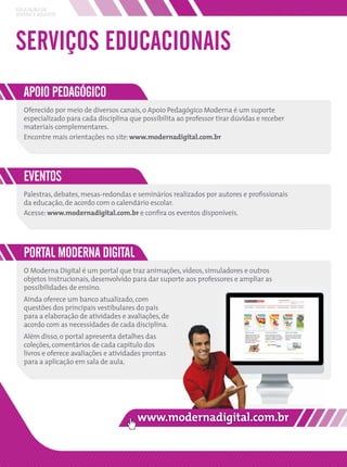 EDUCAÇÃO DE
JOVENS E ADULTOS




SERVIÇOS EDUCACIONAIS
   APOIO PEDAGÓGICO
   Oferecido por meio de diversos canais, o Apoio Pedagógico Moderna é um suporte
   especializado para cada disciplina que possibilita ao professor tirar dúvidas e receber
   materiais complementares.
   Encontre mais orientações no site: www.modernadigital.com.br




   EVENTOS
   Palestras, debates, mesas-redondas e seminários realizados por autores e proﬁssionais
   da educação, de acordo com o calendário escolar.
   Acesse: www.modernadigital.com.br e conﬁra os eventos disponíveis.




   PORTAL MODERNA DIGITAL
   O Moderna Digital é um portal que traz animações, vídeos, simuladores e outros
   objetos instrucionais, desenvolvido para dar suporte aos professores e ampliar as
   possibilidades de ensino.
   Ainda oferece um banco atualizado, com
   questões dos principais vestibulares do país
   para a elaboração de atividades e avaliações, de
   acordo com as necessidades de cada disciplina.
   Além disso, o portal apresenta detalhes das
   coleções, comentários de cada capítulo dos
   livros e oferece avaliações e atividades prontas
   para a aplicação em sala de aula.
 