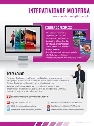 INTERATIVIDADE MODERNA
                                                        www.modernadigital.com.br



                                               CONFIRA OS RECURSOS
                                               - Planejamento interativo
                                                 disponível para baixar e
                                                 editar em seu computador.
                                               - Acesso à versão on-line das
                                                 revistas Scientiﬁc American
                                                 - Aula Aberta e O Correio da
                                                 Unesco na escola.
                                               - Questões especiais para construção de
                                                 atividades personalizadas.
                                               - Dicas sobre questões relacionadas ao Enem.




REDES SOCIAIS
Fique por dentro das novidades, tire dúvidas com uma equipe
pedagógica especializada, assista aos vídeos com autores, baixe slides
de palestras e aproveite os serviços exclusivos. Acesse:
Sala dos Professores Moderna: um ambiente para troca de
experiências exclusivo para educadores da rede pública. Conheça,
participe e amplie seus conhecimentos.

     saladosprofessores-gov.moderna.com.br

    Blog: redes.moderna.com.br                        Slideshare: www.slideshare.net/EdModerna

    Orkut: tinyurl.com/editoramoderna                 Youtube: www.youtube.com/EdModerna

    Twitter: www.twitter.com/editora_moderna          Facebook: www.facebook.com/editoramoderna




                                                                                     Matemática • PNLD 2012
 