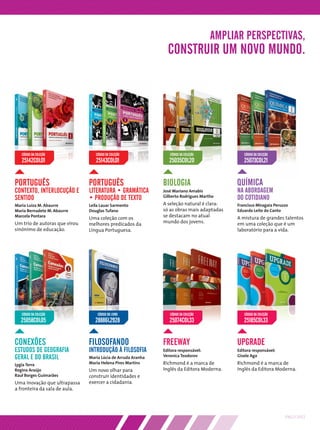 AMPLIAR PERSPECTIVAS,
                                                                CONSTRUIR UM NOVO MUNDO.




   CÓDIGO DA COLEÇÃO              CÓDIGO DA COLEÇÃO              CÓDIGO DA COLEÇÃO            CÓDIGO DA COLEÇÃO
   25142COL01                     25143COL01                     25035COL20                   25073COL21


PORTUGUÊS                      PORTUGUÊS                      BIOLOGIA                     QUÍMICA
CONTEXTO, INTERLOCUÇÃO E       LITERATURA • GRAMÁTICA         José Mariano Amabis          NA ABORDAGEM
SENTIDO                        • PRODUÇÃO DE TEXTO            Gilberto Rodrigues Martho    DO COTIDIANO
Maria Luiza M. Abaurre         Leila Lauar Sarmento           A seleção natural é clara:   Francisco Miragaia Peruzzo
Maria Bernadete M. Abaurre     Douglas Tufano                 só as obras mais adaptadas   Eduardo Leite do Canto
Marcela Pontara
                               Uma coleção com os             se destacam no atual         A mistura de grandes talentos
Um trio de autoras que virou   melhores predicados da         mundo dos jovens.            em uma coleção que é um
sinônimo de educação.          Língua Portuguesa.                                          laboratório para a vida.




   CÓDIGO DA COLEÇÃO               CÓDIGO DO LIVRO               CÓDIGO DA COLEÇÃO            CÓDIGO DA COLEÇÃO
  25058COL05                      28886L2928                     25074COL33                   25185COL33


CONEXÕES                       FILOSOFANDO                    FREEWAY                      UPGRADE
ESTUDOS DE GEOGRAFIA           INTRODUÇÃO À FILOSOFIA         Editora responsável:         Editora responsável:
GERAL E DO BRASIL              Maria Lúcia de Arruda Aranha   Veronica Teodorov            Gisele Aga

Lygia Terra                    Maria Helena Pires Martins     Richmond é a marca de        Richmond é a marca de
Regina Araújo                  Um novo olhar para             Inglês da Editora Moderna.   Inglês da Editora Moderna.
Raul Borges Guimarães          construir identidades e
Uma inovação que ultrapassa    exercer a cidadania.
a fronteira da sala de aula.




                                                                                                                   PNLD 2012
 