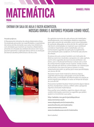 EDUCAÇÃO DE
JOVENS E ADULTOS




 MATEMÁTICA
                                                                                                      MANOEL PAIVA


  PAIVA

   ENTRAR EM SALA DE AULA E FAZER ACONTECER:
                                   NOSSAS OBRAS E AUTORES PENSAM COMO VOCÊ.
Prezado professor,                                           Os capítulos essenciais de cada volume são trabalhados
                                                             detalhadamente, com orientações didáticas especíﬁcas
O Planejamento interativo da coleção Matemática Paiva
                                                             para cada conjunto de conteúdos, assim como indicações
foi preparado pensando nas especiﬁcidades e expectativas
                                                             de avaliação adequadas ao aluno de EJA. Os capítulos que
dos alunos de EJA, tornando suas aulas mais dinâmicas,
                                                             não forem contemplados no material e que o professor
com atividades que mostrem ao máximo a Matemática
                                                             considerar importantes serem trabalhados com sua
presente em situações do cotidiano do aluno. Com isso, é
                                                             turma trazem sugestões de aplicação no Suplemento
possível apresentar a aplicação dessa ciência na resolução
                                                             com orientações para o professor, no ﬁnal de cada volume
de diversos desaﬁos proﬁssionais e do dia a dia.
                                                             da coleção.
                                                             Os planos de aula contam também com indicações de
                                                             diversos exercícios resolvidos e propostos em cada capítulo,
                                                             assim como sugestões de exercícios de vestibular e do
                                                             Enem, com o intuito de familiarizar o aluno com o nível
                                                             de conhecimento exigido nesses exames. Sendo o Enem
                                                             hoje utilizado por diversas universidades, em substituição
                                                             ao vestibular, esse exercício para as provas é muito
                                                             importante para abrir as portas para novas possibilidades
                                                             aos alunos de EJA.
                                                             Buscamos reunir neste material os diversos tópicos
                                                             sugeridos pelo Encceja e pela grade curricular do MEC.
                                                             Muitas vezes, as atividades são diferenciadas em relação ao
                                                             ensino regular para adequar as aulas ao tempo de duração
                                                             do curso de EJA.
                                                             Procuramos também localizar historicamente alguns tópicos
                                                             do livro, visando levar o aluno a reﬂetir sobre o porquê de
                                                             algumas conclusões matemáticas.
                                                             Para auxiliar seus trabalhos, sugerimos alguns sites que
                                                             contêm informações, exercícios ou sugestões que podem
                                                             ajudá-lo a incrementar suas aulas.

                                                             http://webeduc.mec.gov.br/portaldoprofessor
                                                             www.cienciamao.usp.br
                                                             www.colegioweb.com.br/matematica
                                                             www.brasilescola.com/matematica
                                                             www.somatematica.com.br
                                                             www.mundoeducacao.com.br/matematica


                                                             Bom trabalho!
 