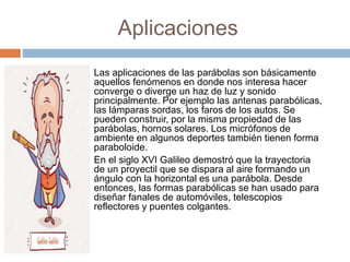 Aplicaciones
Las aplicaciones de las parábolas son básicamente
aquellos fenómenos en donde nos interesa hacer
converge o diverge un haz de luz y sonido
principalmente. Por ejemplo las antenas parabólicas,
las lámparas sordas, los faros de los autos. Se
pueden construir, por la misma propiedad de las
parábolas, hornos solares. Los micrófonos de
ambiente en algunos deportes también tienen forma
paraboloide.
En el siglo XVI Galileo demostró que la trayectoria
de un proyectil que se dispara al aire formando un
ángulo con la horizontal es una parábola. Desde
entonces, las formas parabólicas se han usado para
diseñar fanales de automóviles, telescopios
reflectores y puentes colgantes.
 