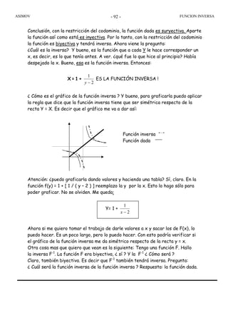 ASIMOV FUNCION INVERSA- 92 -
Y= 1 +
2
1
−x
Conclusión, con la restricción del codominio, la función dada es suryectiva. Aparte
la función así como está es inyectiva. Por lo tanto, con la restricción del codominio
la función es biyectiva y tendrá inversa. Ahora viene la pregunta:
¿Cuál es la inversa? Y bueno, es la función que a cada Y le hace corresponder un
x, es decir, es lo que tenía antes. A ver. ¿qué fue lo que hice al principio? Había
despejado la x. Bueno, esa es la función inversa. Entonces:
X = 1 +
2
1
−y
ES LA FUNCIÓN INVERSA !
¿ Cómo es el gráfico de la función inversa ? Y bueno, para graficarla puedo aplicar
la regla que dice que la función inversa tiene que ser simétrica respecto de la
recta Y = X. Es decir que el gráfico me va a dar así:
Atención: ¿puedo graficarla dando valores y haciendo una tabla? Sí, claro. En la
función f(y) = 1 + [ 1 / ( y – 2 ) ] reemplazo la y por la x. Esto lo hago sólo para
poder graficar. No se olviden. Me queda:
Ahora si me quiero tomar el trabajo de darle valores a x y sacar los de F(x), lo
puedo hacer. Es un poco largo, pero lo puedo hacer. Con esto podría verificar si
el gráfico de la función inversa me da simétrico respecto de la recta y = x.
Otra cosa mas que quiero que vean es la siguiente: Tengo una función F. Hallo
la inversa F-1
. La función F era biyectiva, ¿ sí ? Y la F-1
¿ Cómo será ?
Claro, también biyectiva. Es decir que F-1
también tendrá inversa. Pregunta:
¿ Cuál será la función inversa de la función inversa ? Respuesta: la función dada.
Función inversa
Función dada
 