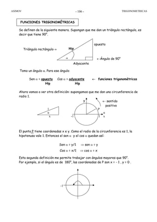 ASIMOV TRIGONOMETRICAS- 106 -
← sentido
positivo
Se definen de la siguiente manera. Supongan que me dan un triángulo rectángulo, es
decir que tiene 90°.
Tomo un ángulo α. Para ese ángulo:
Ahora vamos a ver otra definición: supongamos que me dan una circunferencia de
radio 1.
y
1 P
α α
x -1 1 x
El punto P tiene coordenadas x e y. Como el radio de la circunferencia es 1, la
hipotenusa vale 1. Entonces el sen α y el cos α quedan así:
Esta segunda definición me permite trabajar con ángulos mayores que 90°.
Por ejemplo, si el ángulo es de 180°, las coordenadas de P son x = - 1 , y = 0 .
FUNCIONES TRIGONOMÉTRICAS
Sen α = opuesto Cos α = adyacente ← funciones trigonométricas
Hip Hip
Sen α = y/1 ⇒ sen α = y
Cos α = x/1 ⇒ cos α = x
Adyacente
opuesto
Hip
α ←Ángulo de 90°
Triángulo rectángulo→
180
-1
 